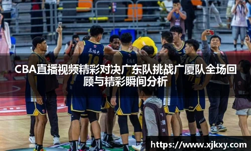 CBA直播视频精彩对决广东队挑战广厦队全场回顾与精彩瞬间分析
