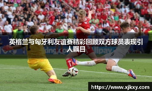 英格兰与匈牙利友谊赛精彩回顾双方球员表现引人瞩目